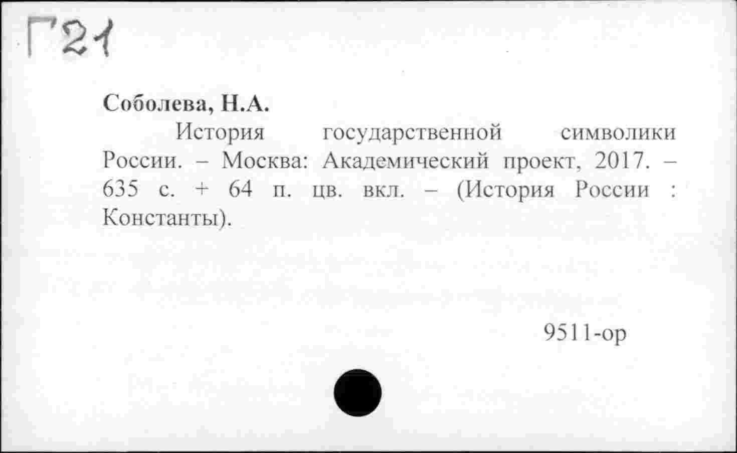 ﻿Г2Ї
Соболева, Н.А.
История государственной символики России. - Москва: Академический проект, 2017. -635 с. + 64 п. цв. вкл. - (История России : Константы).
9511-ор